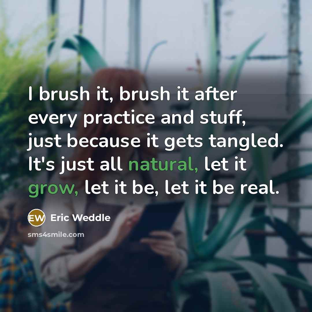 “I brush it, brush it after every practice and stuff, just because it gets tangled. It's just all natural, let it grow, let it be, let it be real.” quote by Eric Weddle