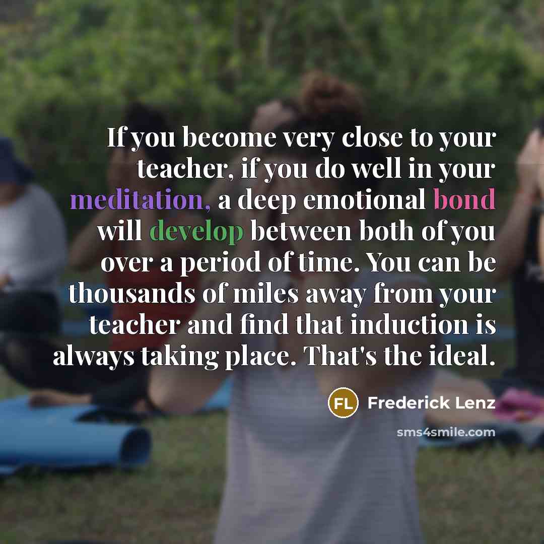 “If you become very close to your teacher, if you do well in your meditation, a deep emotional bond will develop between both of you over a period of time. You can be thousands of miles away from your teacher and find that induction is always taking place. That's the ideal.” quote by Frederick Lenz