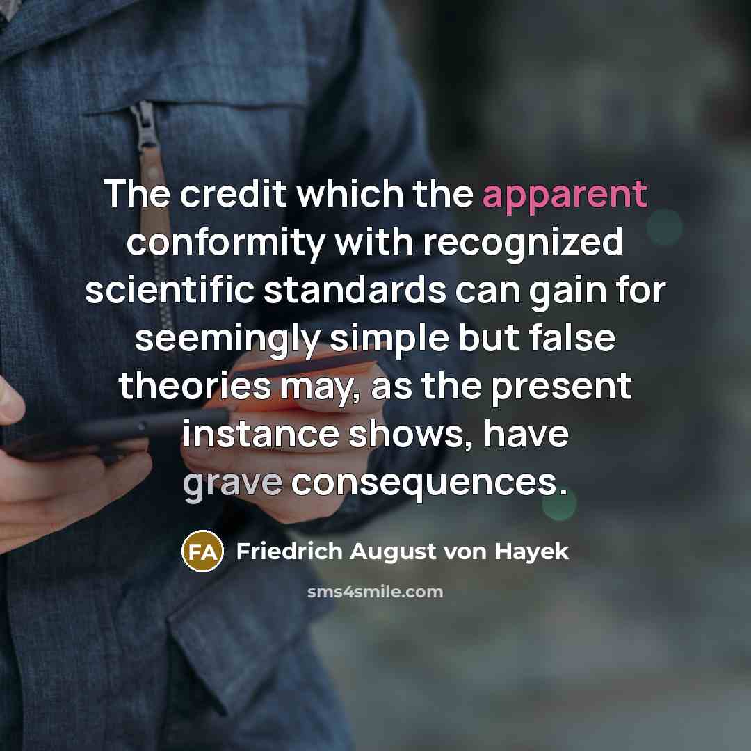 “The credit which the apparent conformity with recognized scientific standards can gain for seemingly simple but false theories may, as the present instance shows, have grave consequences.” quote by Friedrich August von Hayek