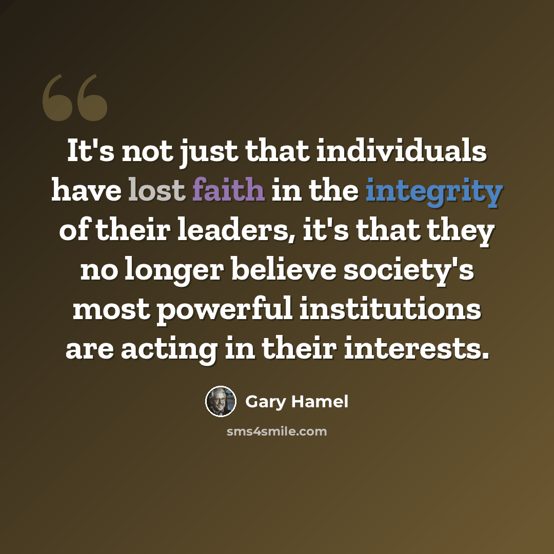 “It's not just that individuals have lost faith in the integrity of their leaders, it's that they no longer believe society's most powerful institutions are acting in their interests.” quote by Gary Hamel