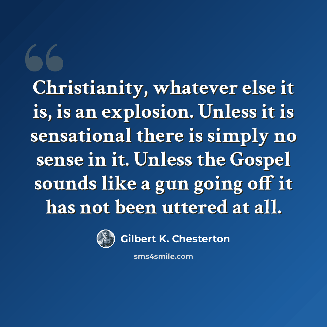 “Christianity, whatever else it is, is an explosion. Unless it is sensational there is simply no sense in it. Unless the Gospel sounds like a gun going off it has not been uttered at all.” quote by Gilbert K. Chesterton