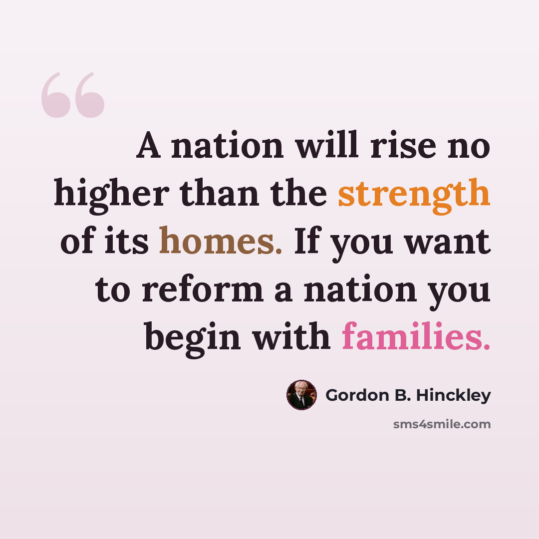 “A nation will rise no higher than the strength of its homes. If you want to reform a nation you begin with families.” quote by Gordon B. Hinckley