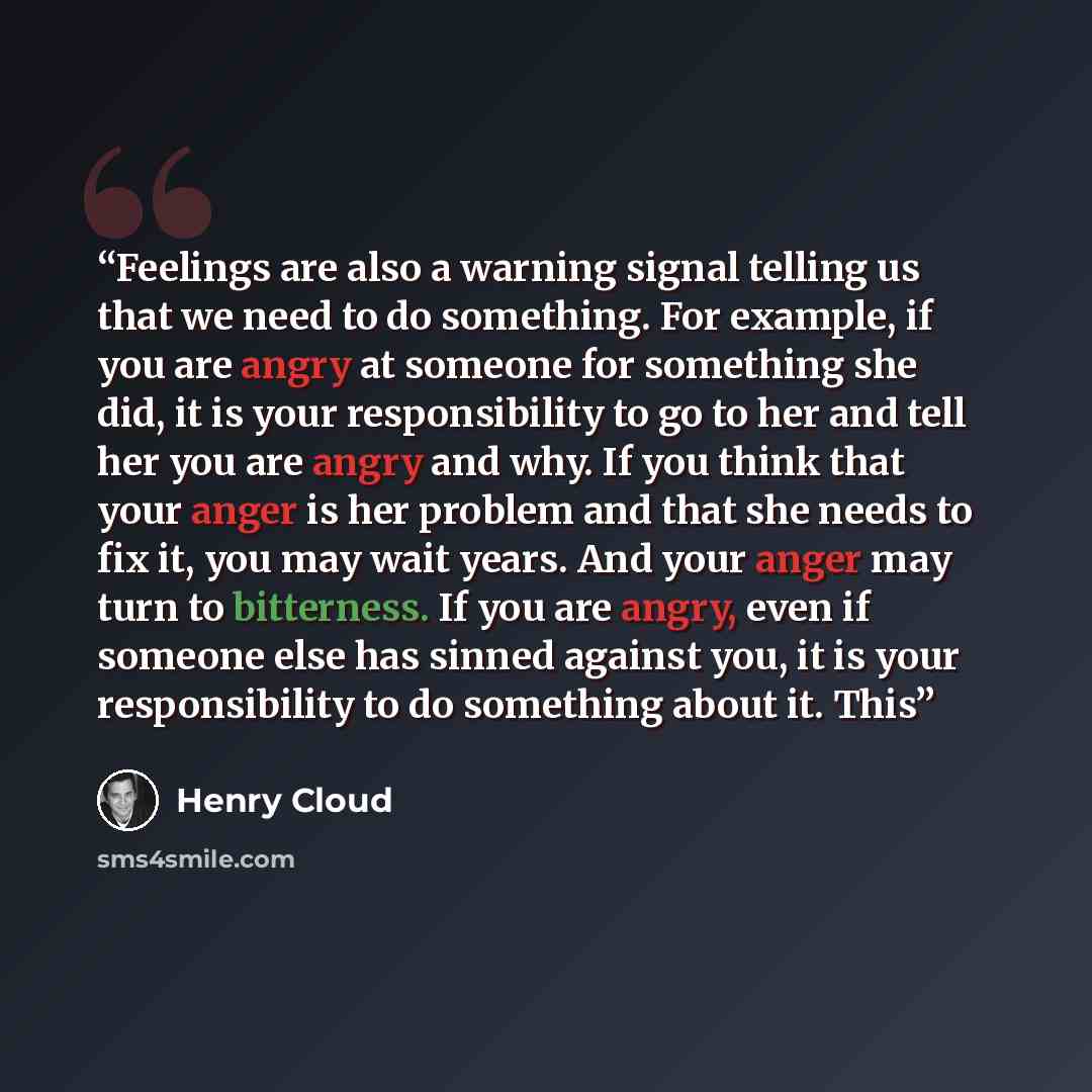 “Feelings are also a warning signal telling us that we need to do something. For example, if you are angry at someone for something she did, it is your responsibility to go to her and tell her you are angry and why. If you think that your anger is her problem and that she needs to fix it, you may…” quote by Henry Cloud