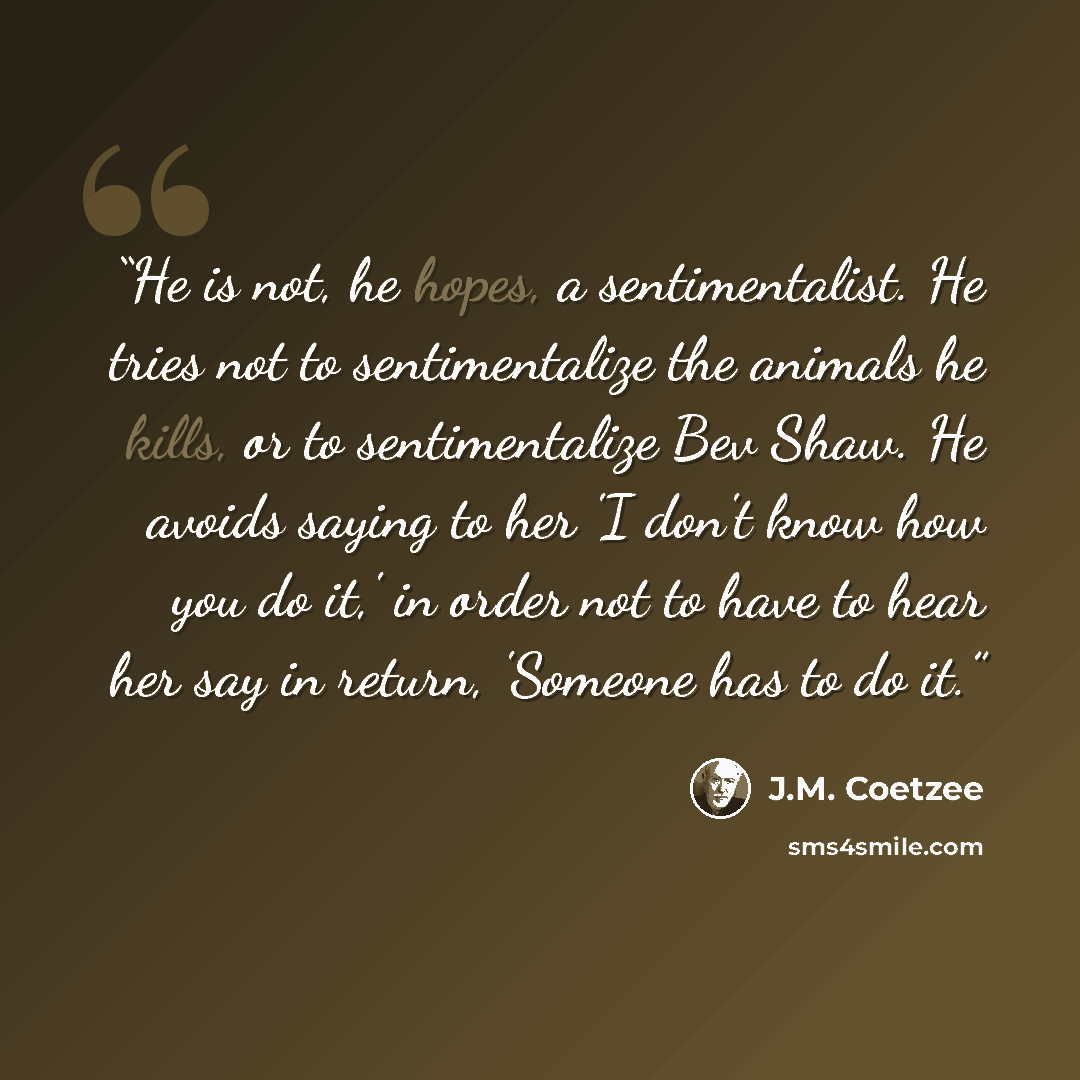 “He is not, he hopes, a sentimentalist. He tries not to sentimentalize the animals he kills, or to sentimentalize Bev Shaw. He avoids saying to her 'I don't know how you do it,' in order not to have to hear her say in return, 'Someone has to do it.” quote by J.M. Coetzee
