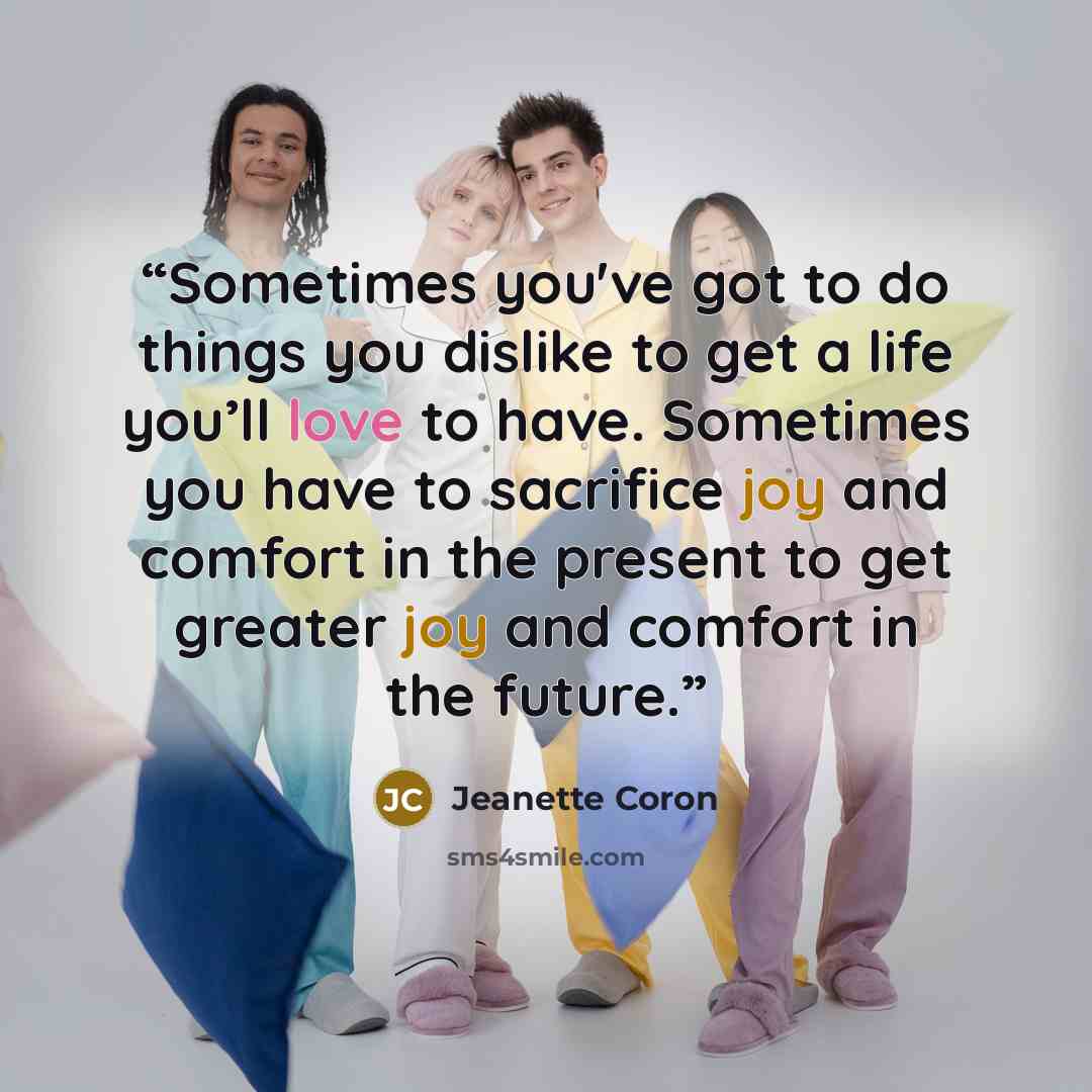 “Sometimes you've got to do things you dislike to get a life you’ll love to have. Sometimes you have to sacrifice joy and comfort in the present to get greater joy and comfort in the future.” quote by Jeanette Coron