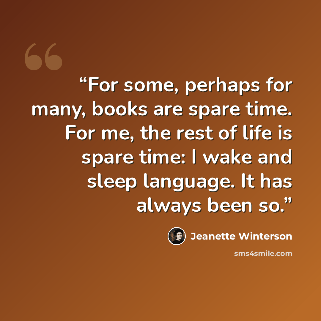 “For some, perhaps for many, books are spare time. For me, the rest of life is spare time: I wake and sleep language. It has always been so.” quote by Jeanette Winterson