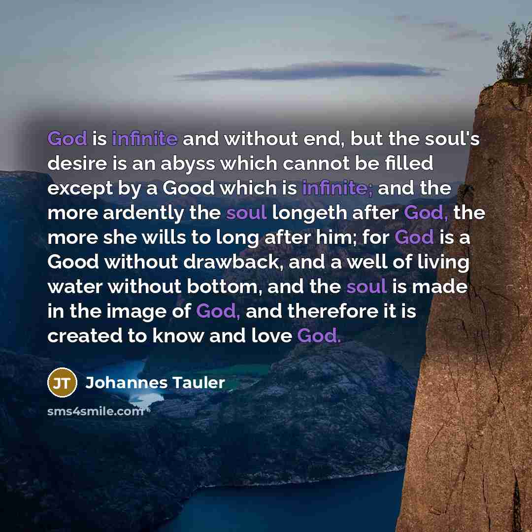 “God is infinite and without end, but the soul's desire is an abyss which cannot be filled except by a Good which is infinite; and the more ardently the soul longeth after God, the more she wills to long after him; for God is a Good without drawback, and a well of living water without bottom, and…” quote by Johannes Tauler
