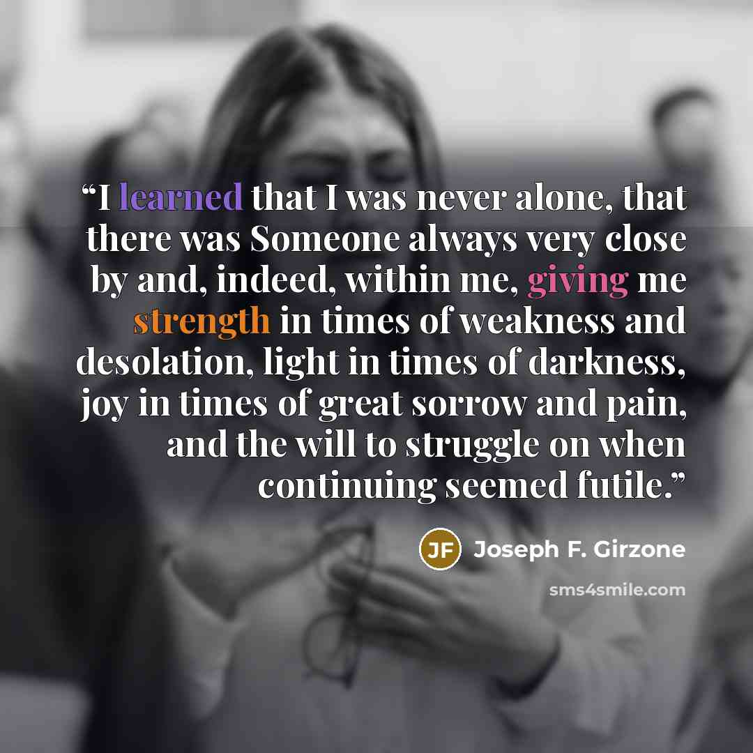 “I learned that I was never alone, that there was Someone always very close by and, indeed, within me, giving me strength in times of weakness and desolation, light in times of darkness, joy in times of great sorrow and pain, and the will to struggle on when continuing seemed futile.” quote by Joseph F. Girzone