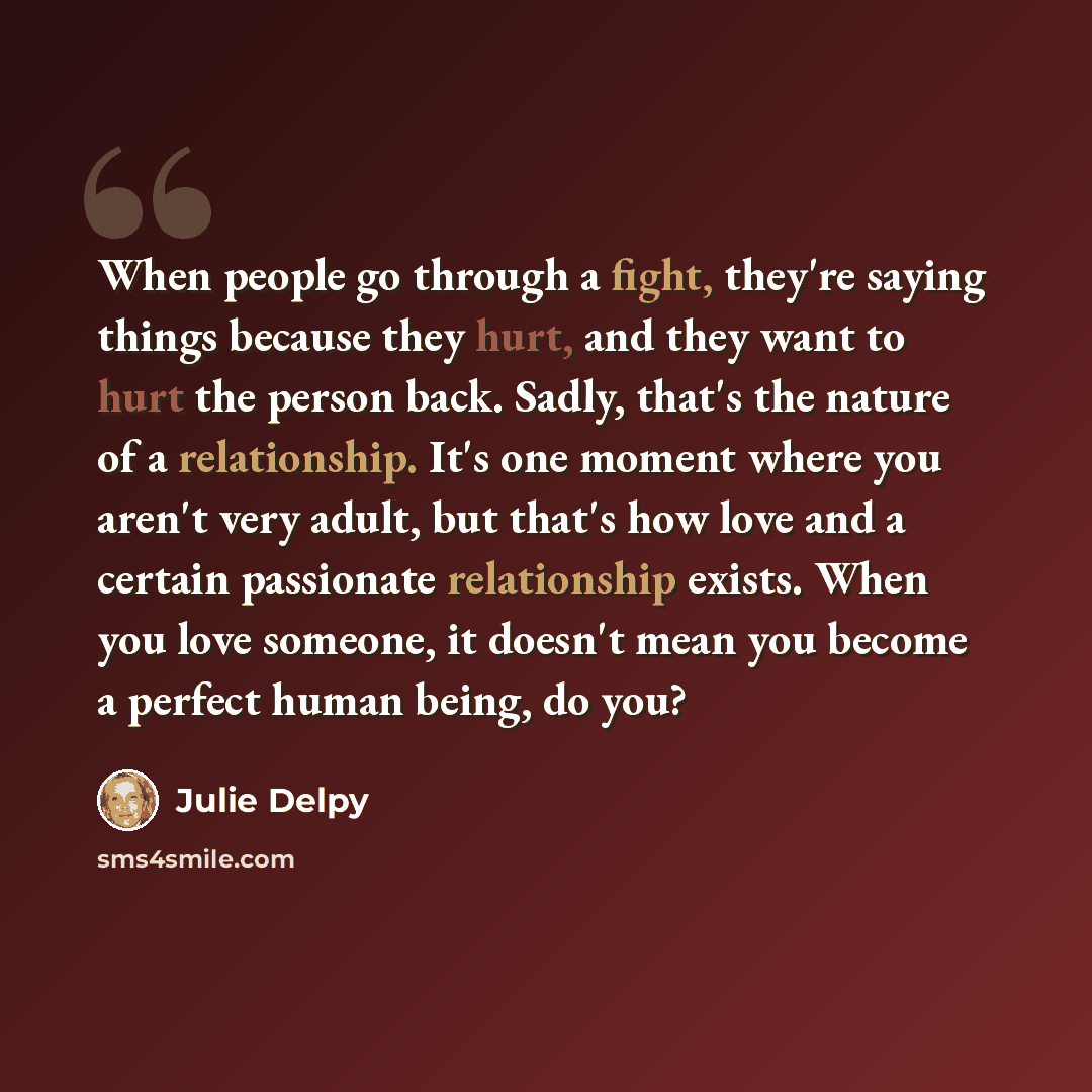 “When people go through a fight, they're saying things because they hurt, and they want to hurt the person back. Sadly, that's the nature of a relationship. It's one moment where you aren't very adult, but that's how love and a certain passionate relationship exists. When you love someone, it…” quote by Julie Delpy