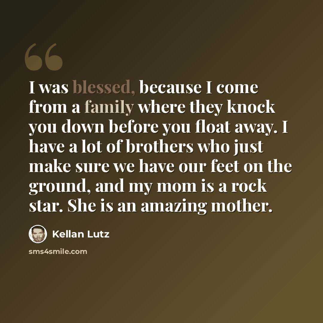“I was blessed, because I come from a family where they knock you down before you float away. I have a lot of brothers who just make sure we have our feet on the ground, and my mom is a rock star. She is an amazing mother.” quote by Kellan Lutz