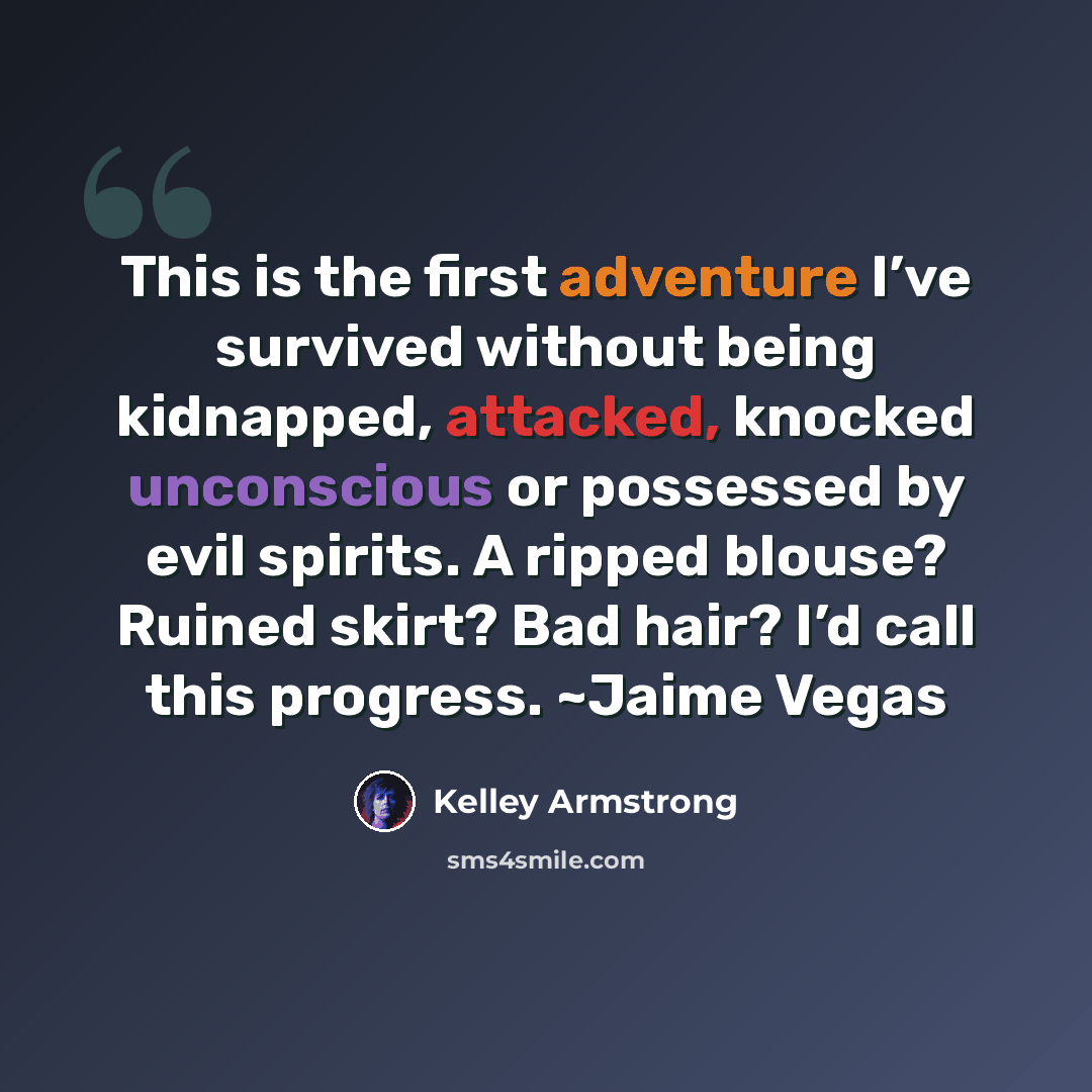 “This is the first adventure I’ve survived without being kidnapped, attacked, knocked unconscious or possessed by evil spirits. A ripped blouse? Ruined skirt? Bad hair? I’d call this progress. ~Jaime Vegas” quote by Kelley Armstrong