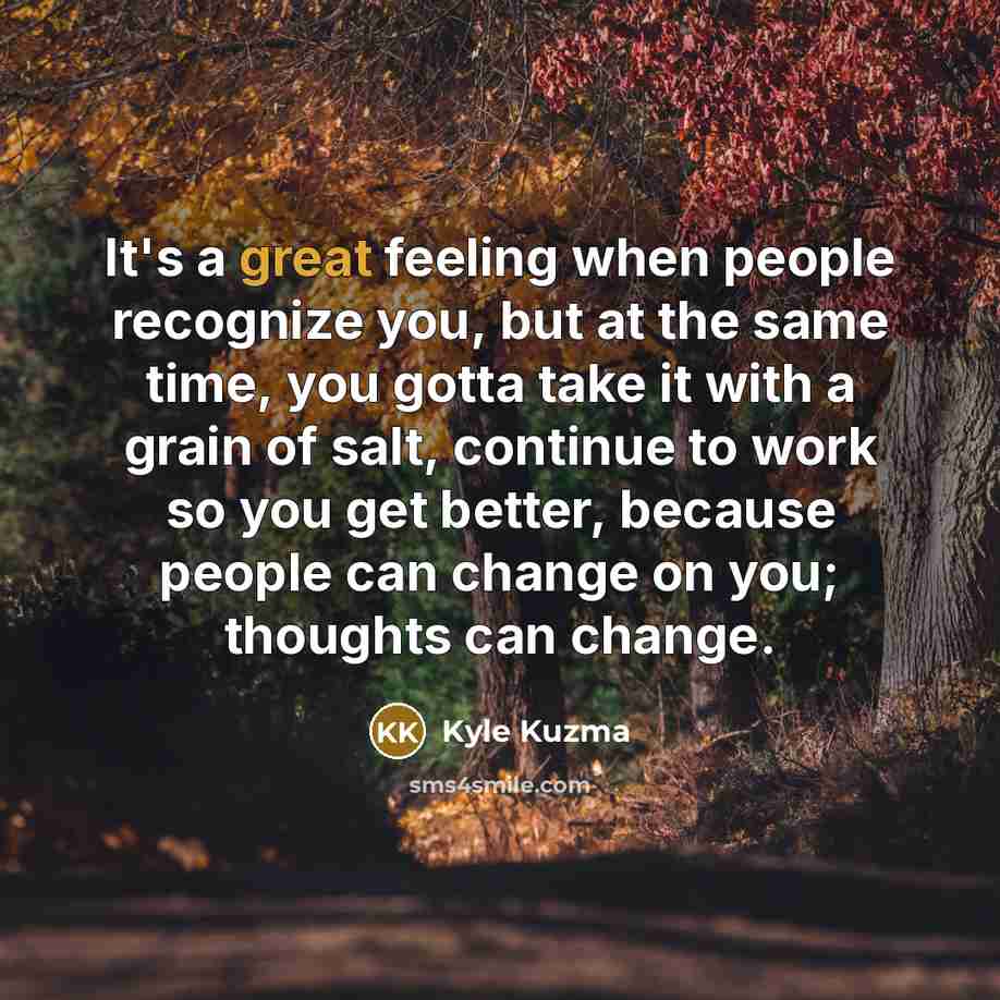 “It's a great feeling when people recognize you, but at the same time, you gotta take it with a grain of salt, continue to work so you get better, because people can change on you; thoughts can change.” quote by Kyle Kuzma