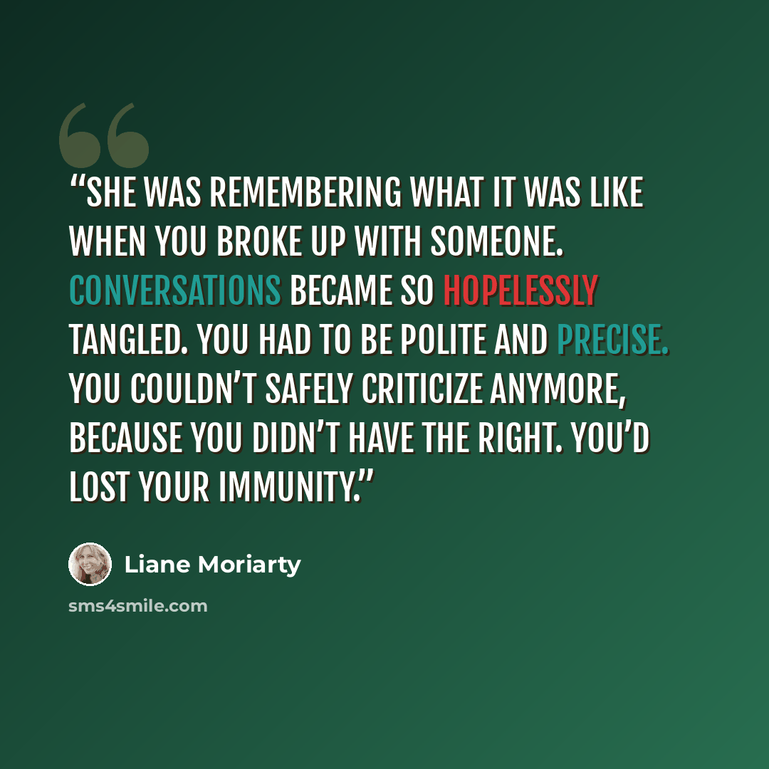 “she was remembering what it was like when you broke up with someone. Conversations became so hopelessly tangled. You had to be polite and precise. You couldn’t safely criticize anymore, because you didn’t have the right. You’d lost your immunity.” quote by Liane Moriarty