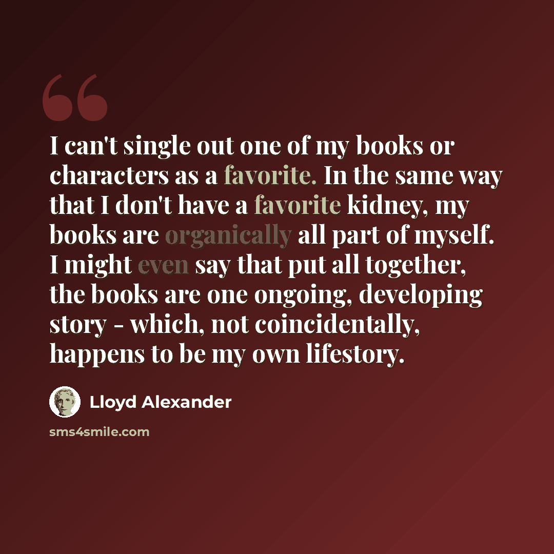 “I can't single out one of my books or characters as a favorite. In the same way that I don't have a favorite kidney, my books are organically all part of myself. I might even say that put all together, the books are one ongoing, developing story - which, not coincidentally, happens to be my own…” quote by Lloyd Alexander