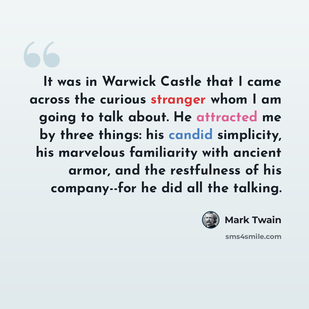 “It was in Warwick Castle that I came across the curious stranger whom I am going to talk about. He attracted me by three things: his candid simplicity, his marvelous familiarity with ancient armor, and the restfulness of his company--for he did all the talking.” quote by Mark Twain