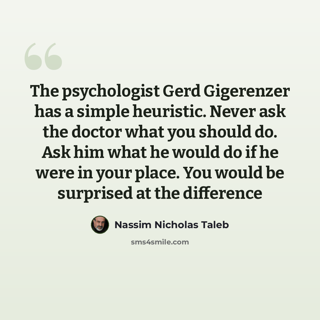 “The psychologist Gerd Gigerenzer has a simple heuristic. Never ask the doctor what you should do. Ask him what he would do if he were in your place. You would be surprised at the difference” quote by Nassim Nicholas Taleb