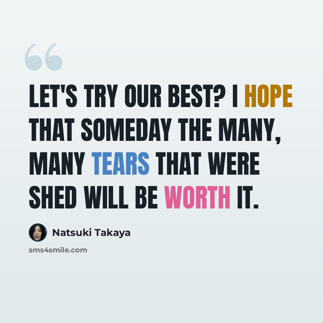 “Let's try our best? I hope that someday the many, many tears that were shed will be worth it.” quote by Natsuki Takaya