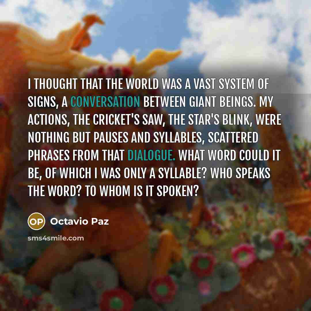 “I thought that the world was a vast system of signs, a conversation between giant beings. My actions, the cricket's saw, the star's blink, were nothing but pauses and syllables, scattered phrases from that dialogue. What word could it be, of which I was only a syllable? Who speaks the word? To…” quote by Octavio Paz