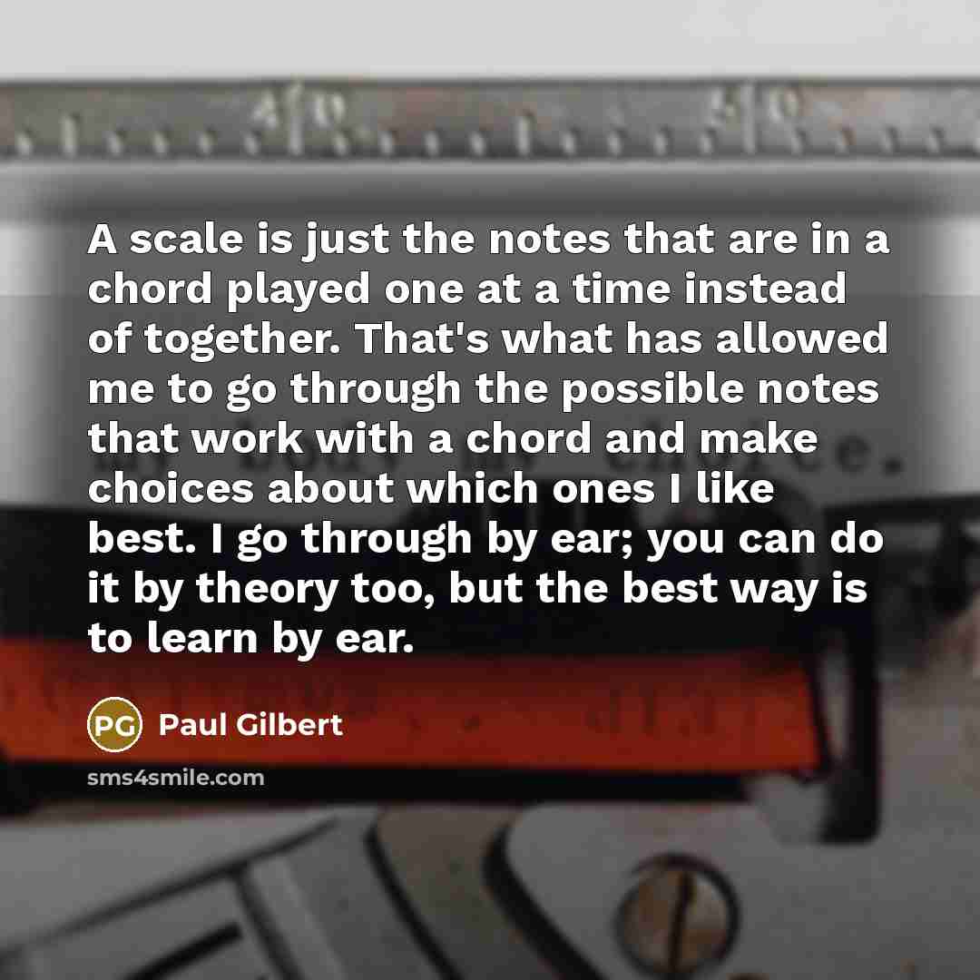 “A scale is just the notes that are in a chord played one at a time instead of together. That's what has allowed me to go through the possible notes that work with a chord and make choices about which ones I like best. I go through by ear; you can do it by theory too, but the best way is to learn…” quote by Paul Gilbert