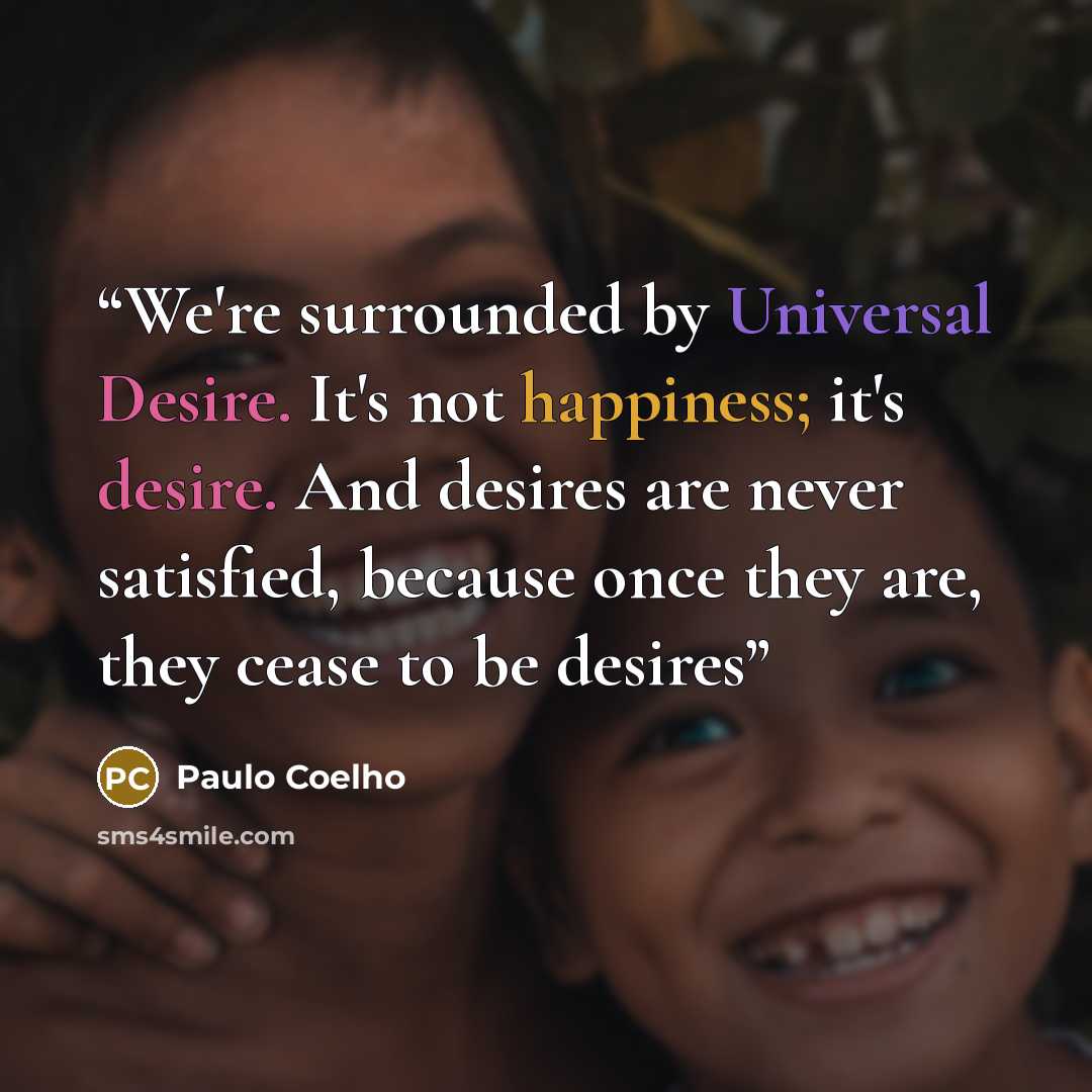 “We're surrounded by Universal Desire. It's not happiness; it's desire. And desires are never satisfied, because once they are, they cease to be desires” quote by Paulo Coelho