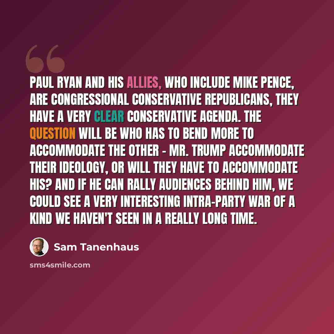 “Paul Ryan and his allies, who include Mike Pence, are congressional conservative Republicans, they have a very clear conservative agenda. The question will be who has to bend more to accommodate the other - Mr. Trump accommodate their ideology, or will they have to accommodate his? And if he can…” quote by Sam Tanenhaus