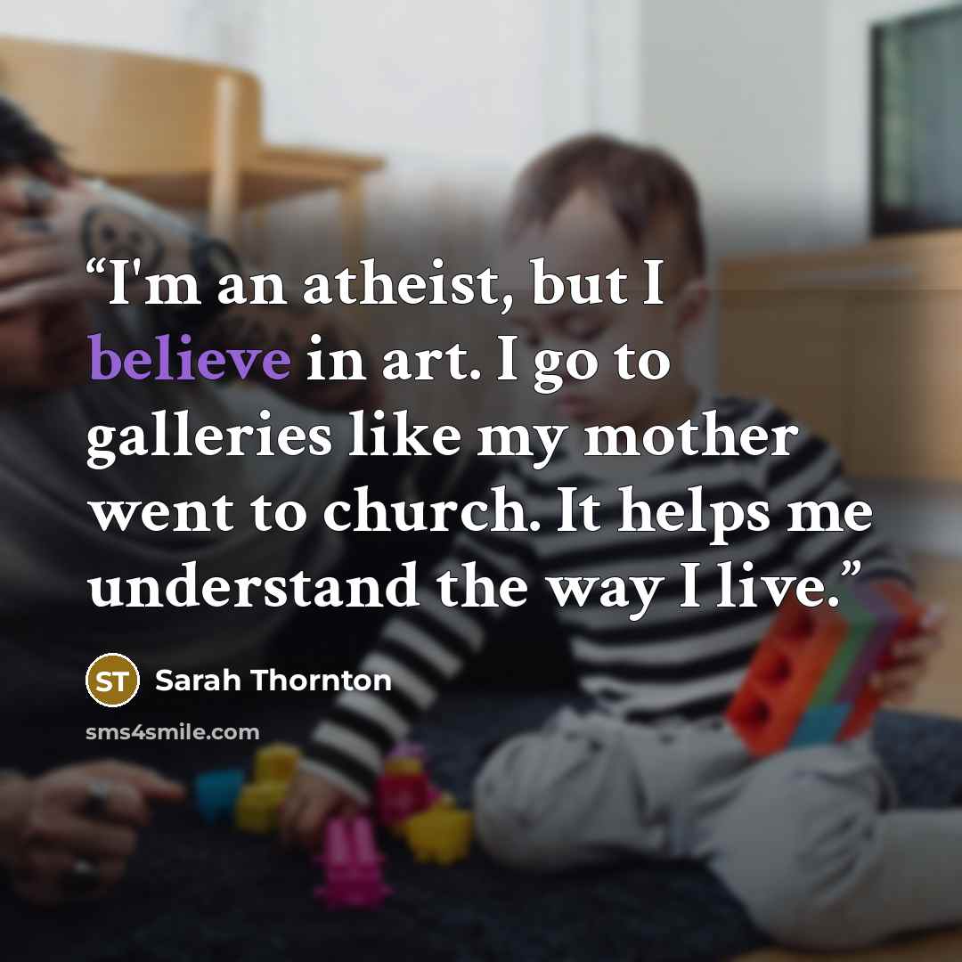 “I'm an atheist, but I believe in art. I go to galleries like my mother went to church. It helps me understand the way I live.” quote by Sarah Thornton