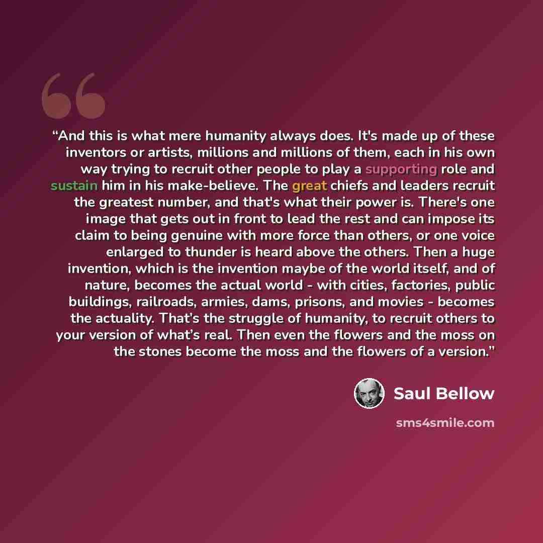 “And this is what mere humanity always does. It's made up of these inventors or artists, millions and millions of them, each in his own way trying to recruit other people to play a supporting role and sustain him in his make-believe. The great chiefs and leaders recruit the greatest number, and…” quote by Saul Bellow