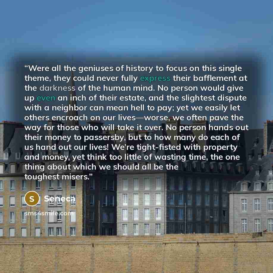“Were all the geniuses of history to focus on this single theme, they could never fully express their bafflement at the darkness of the human mind. No person would give up even an inch of their estate, and the slightest dispute with a neighbor can mean hell to pay; yet we easily let others encroach…” quote by Seneca