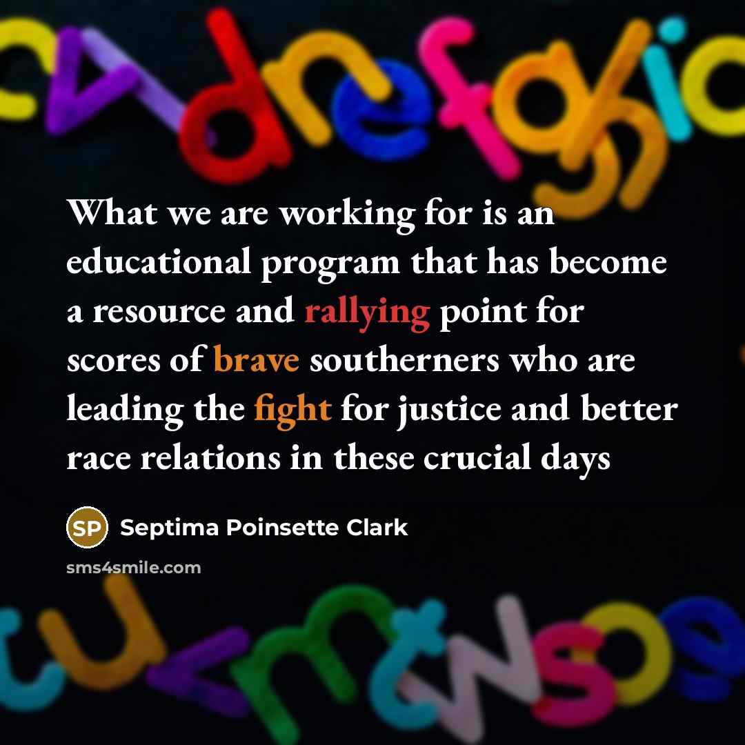 “What we are working for is an educational program that has become a resource and rallying point for scores of brave southerners who are leading the fight for justice and better race relations in these crucial days” quote by Septima Poinsette Clark