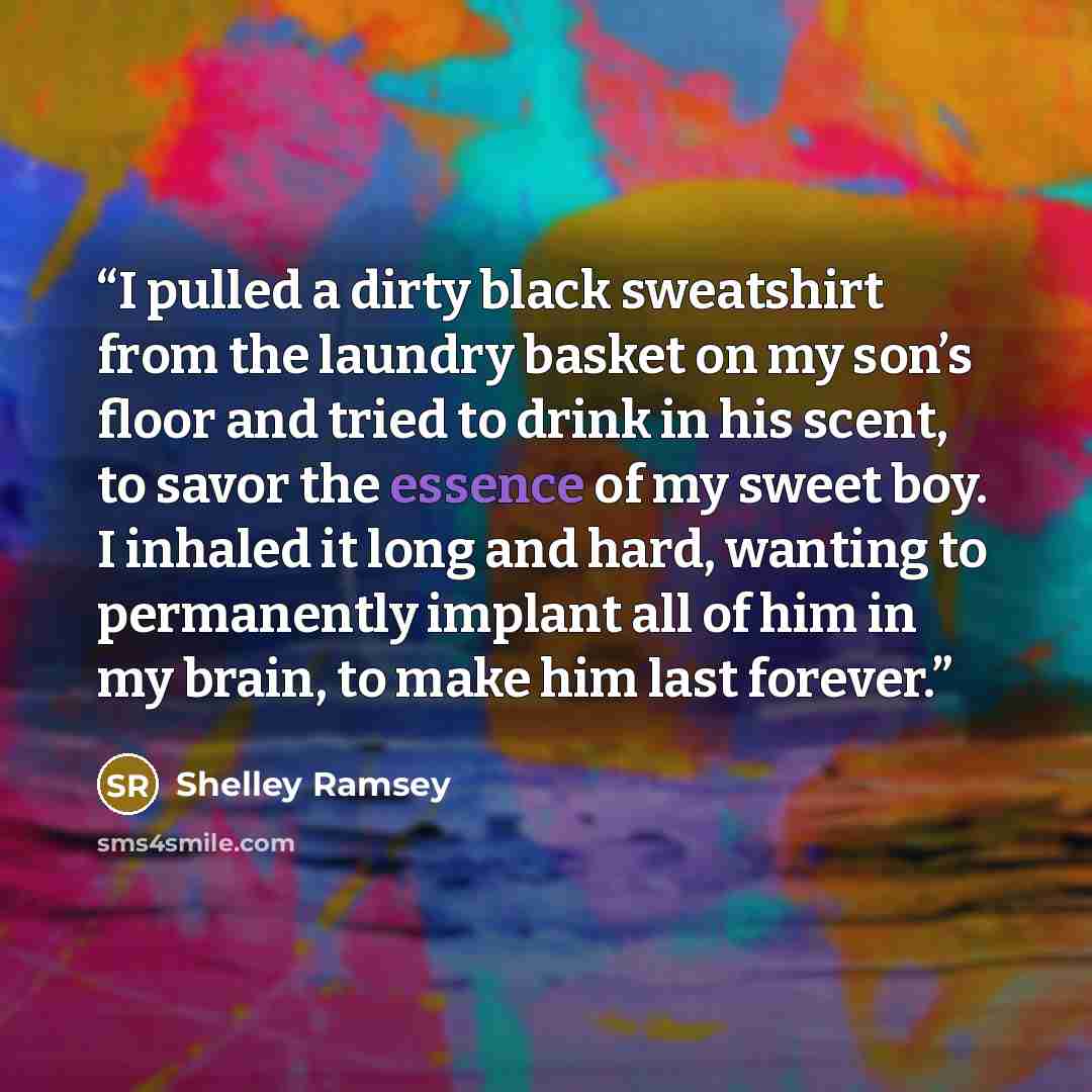 “I pulled a dirty black sweatshirt from the laundry basket on my son’s floor and tried to drink in his scent, to savor the essence of my sweet boy. I inhaled it long and hard, wanting to permanently implant all of him in my brain, to make him last forever.” quote by Shelley Ramsey