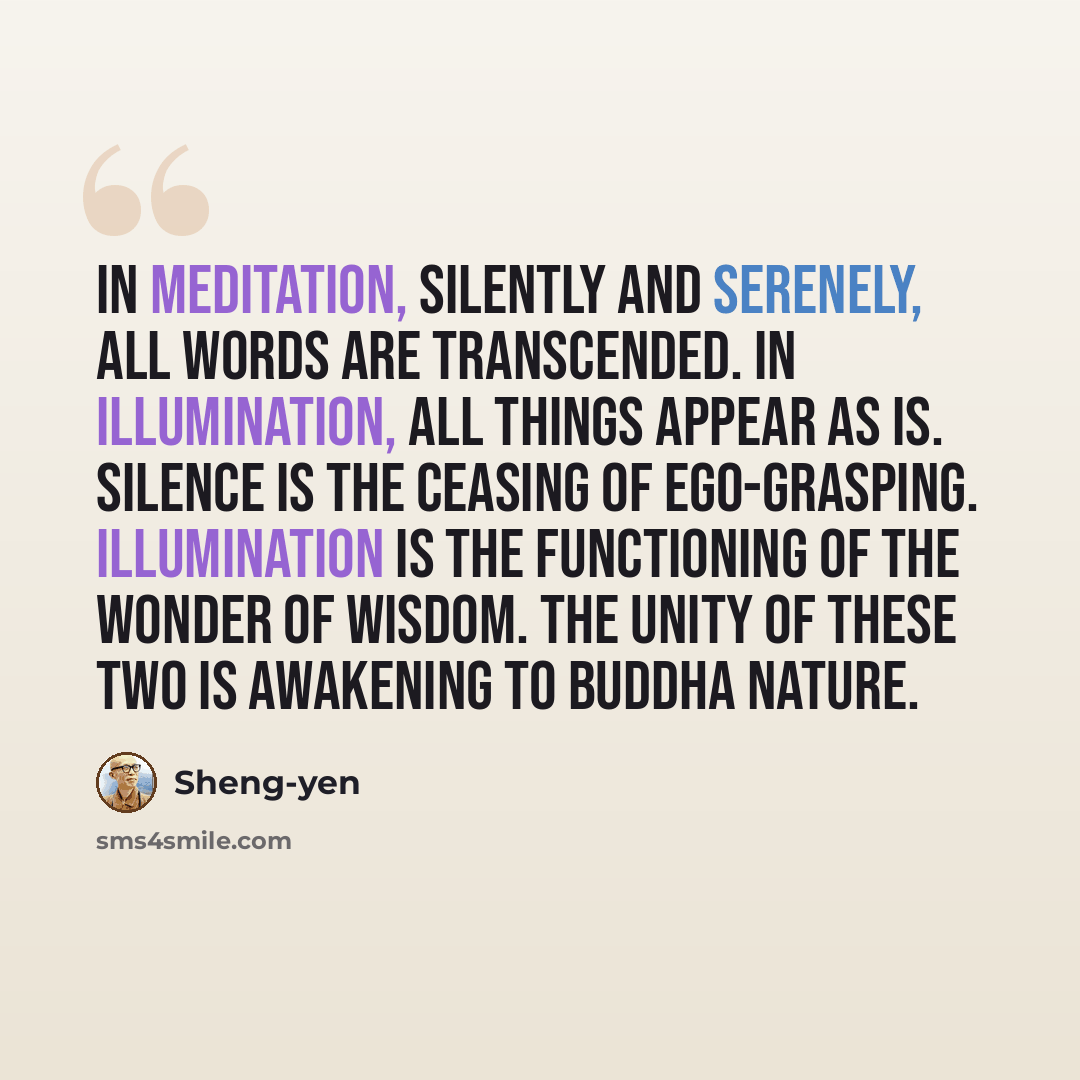“In meditation, silently and serenely, all words are transcended. In Illumination, all things appear as is. Silence is the ceasing of ego-grasping. Illumination is the functioning of the wonder of wisdom. The unity of these two is awakening to Buddha Nature.” quote by Sheng-yen