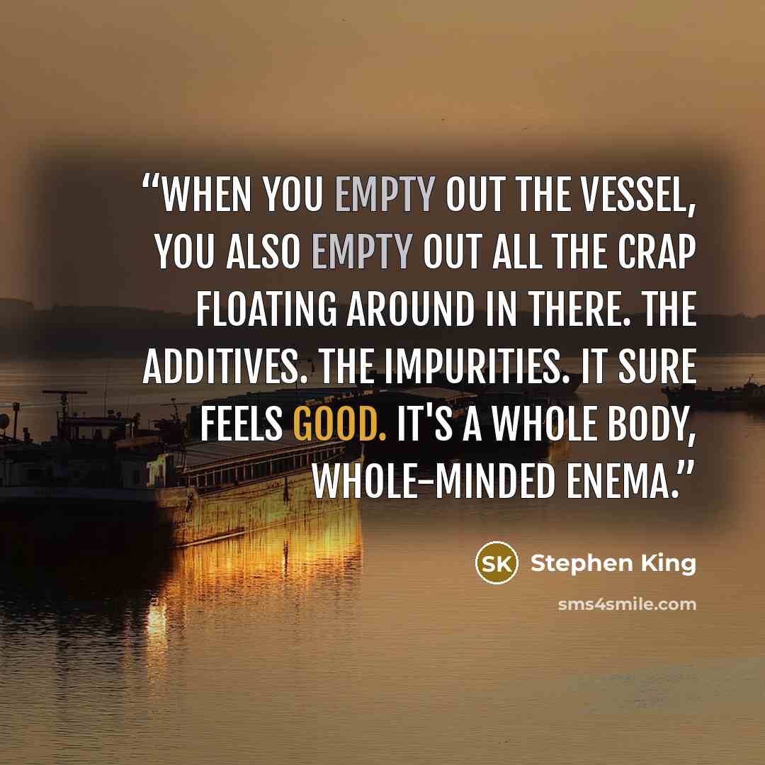 “When you empty out the vessel, you also empty out all the crap floating around in there. The additives. The impurities. It sure feels good. It's a whole body, whole-minded enema.” quote by Stephen King