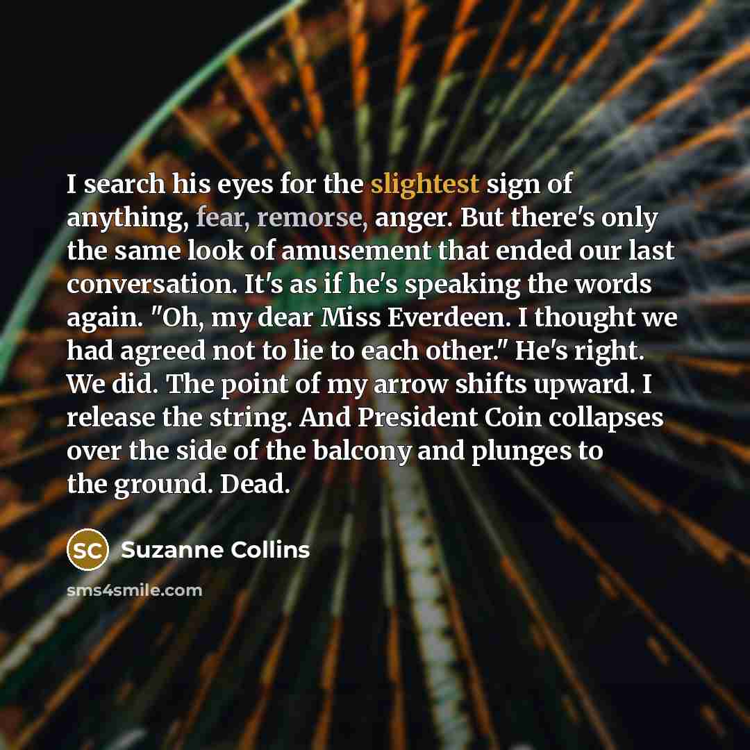 “I search his eyes for the slightest sign of anything, fear, remorse, anger. But there's only the same look of amusement that ended our last conversation. It's as if he's speaking the words again. "Oh, my dear Miss Everdeen. I thought we had agreed not to lie to each other." He's right. We did. The…” quote by Suzanne Collins