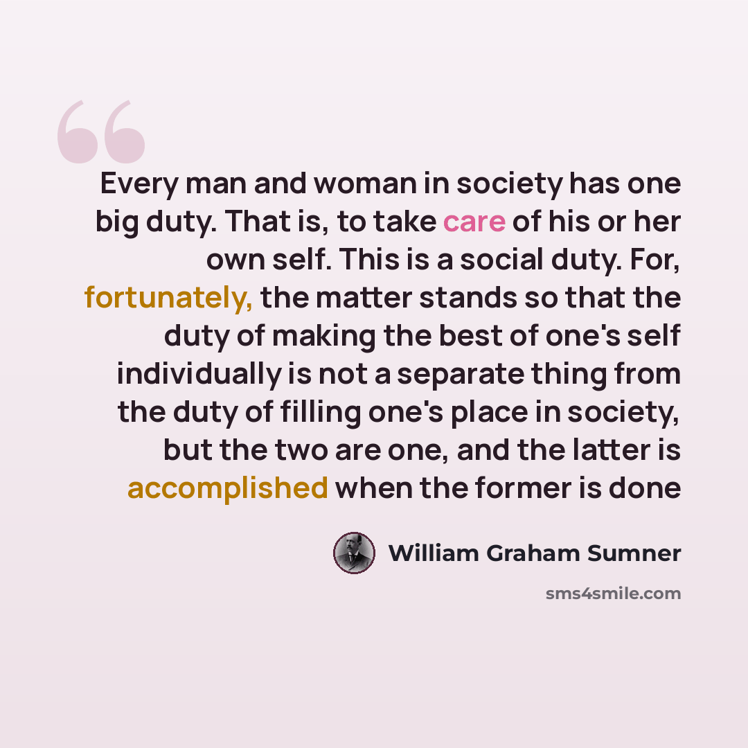 “Every man and woman in society has one big duty. That is, to take care of his or her own self. This is a social duty. For, fortunately, the matter stands so that the duty of making the best of one's self individually is not a separate thing from the duty of filling one's place in society, but the…” quote by William Graham Sumner