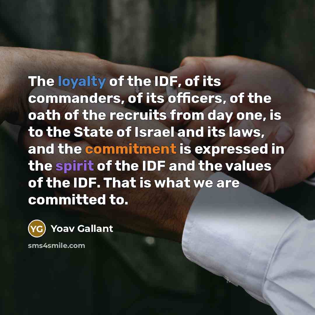 “The loyalty of the IDF, of its commanders, of its officers, of the oath of the recruits from day one, is to the State of Israel and its laws, and the commitment is expressed in the spirit of the IDF and the values of the IDF. That is what we are committed to.” quote by Yoav Gallant