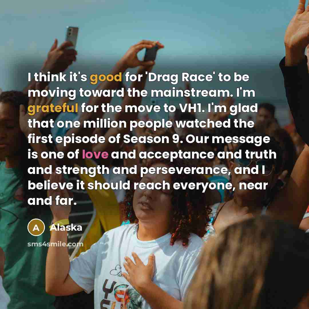 “I think it's good for 'Drag Race' to be moving toward the mainstream. I'm grateful for the move to VH1. I'm glad that one million people watched the first episode of Season 9. Our message is one of love and acceptance and truth and strength and perseverance, and I believe it should reach everyone…” quote by Alaska
