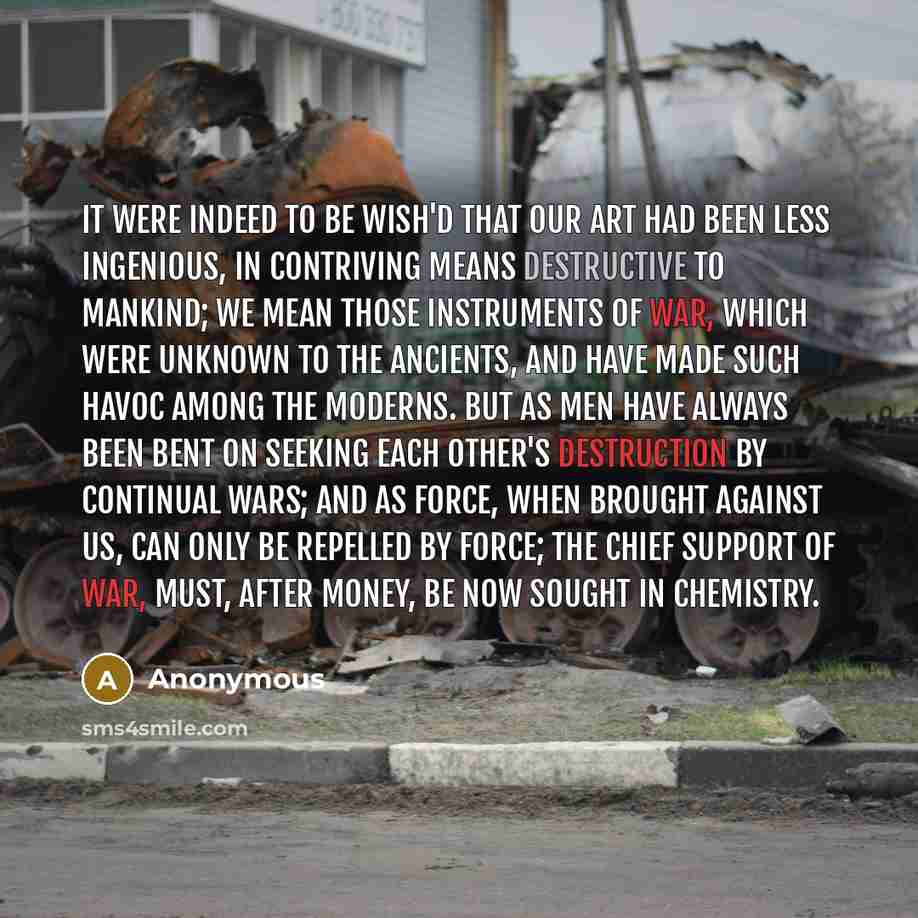 “It were indeed to be wish'd that our art had been less ingenious, in contriving means destructive to mankind; we mean those instruments of war, which were unknown to the ancients, and have made such havoc among the moderns. But as men have always been bent on seeking each other's destruction by…” quote by Anonymous