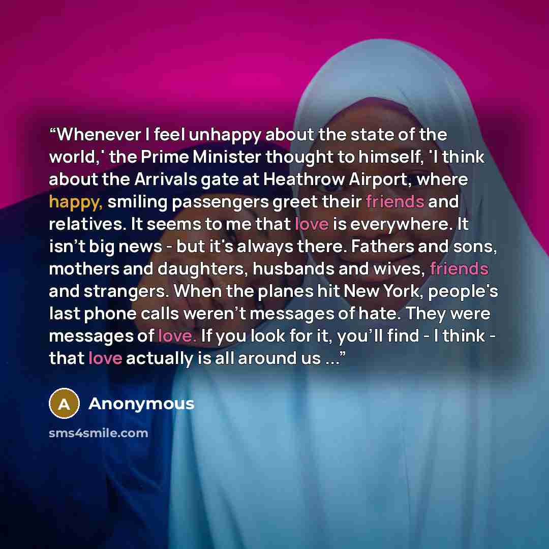 “Whenever I feel unhappy about the state of the world,' the Prime Minister thought to himself, 'I think about the Arrivals gate at Heathrow Airport, where happy, smiling passengers greet their friends and relatives. It seems to me that love is everywhere. It isn't big news - but it's always there…” quote by Anonymous