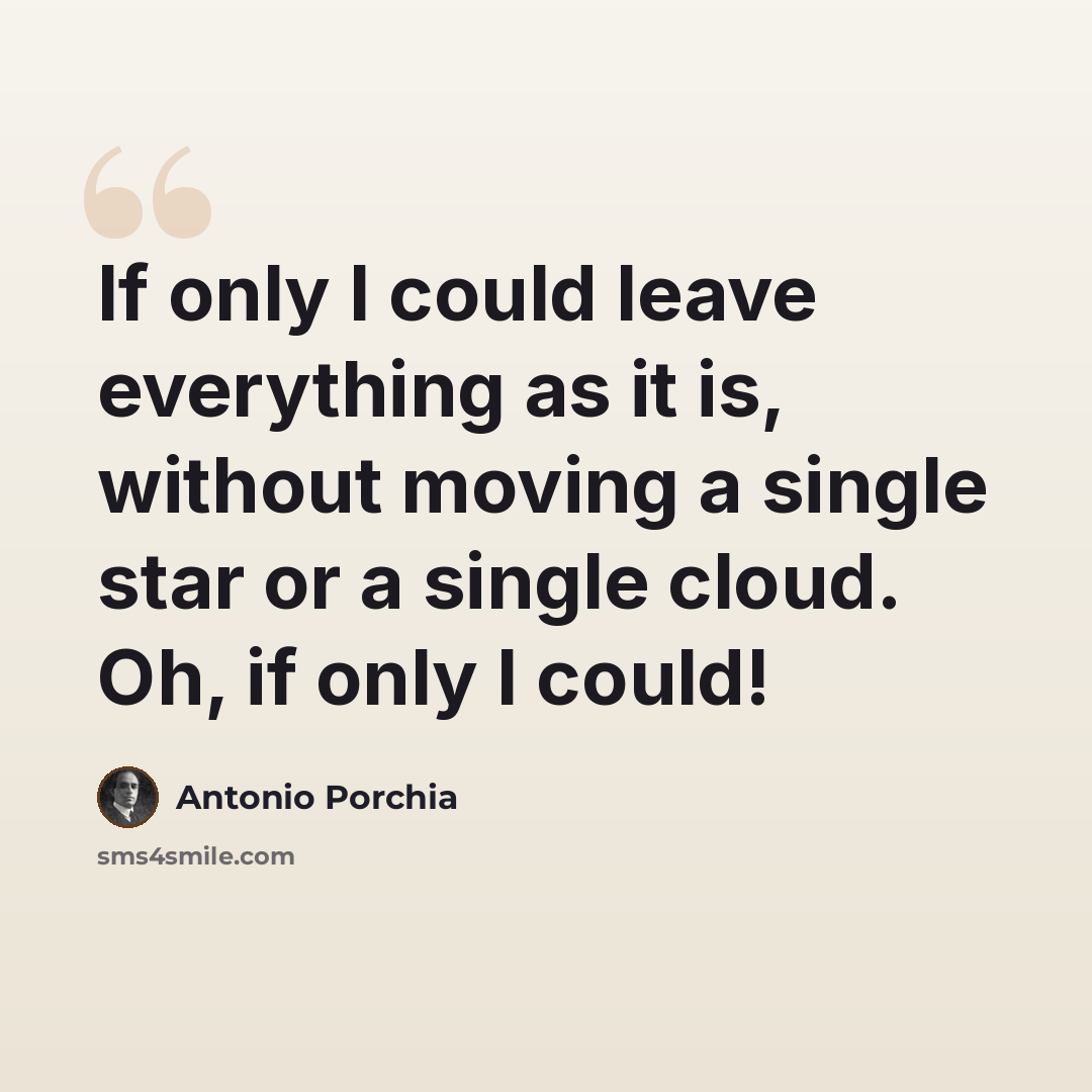 “If only I could leave everything as it is, without moving a single star or a single cloud. Oh, if only I could!” quote by Antonio Porchia