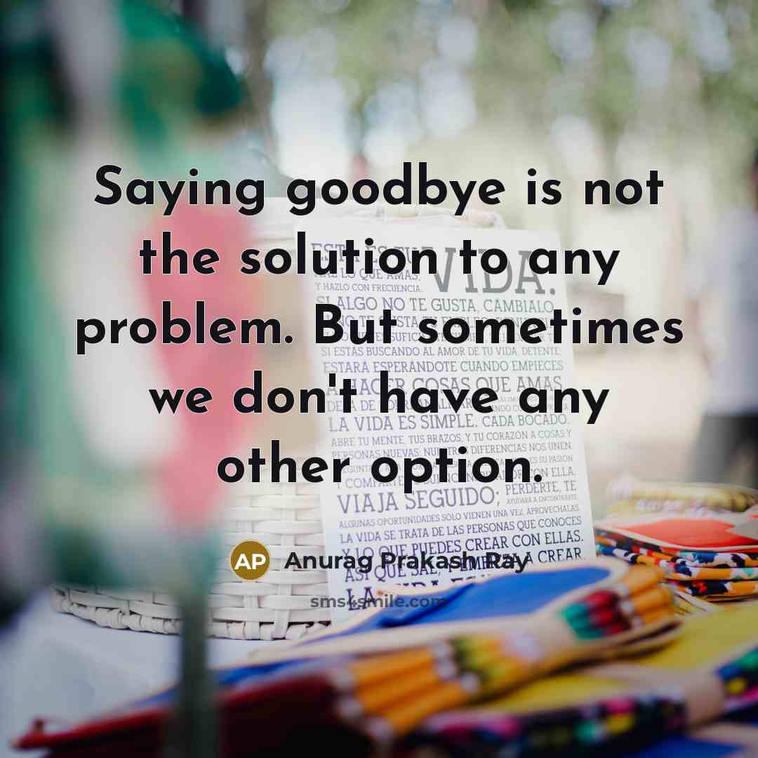 “Saying goodbye is not the solution to any problem. But sometimes we don't have any other option.” quote by Anurag Prakash Ray