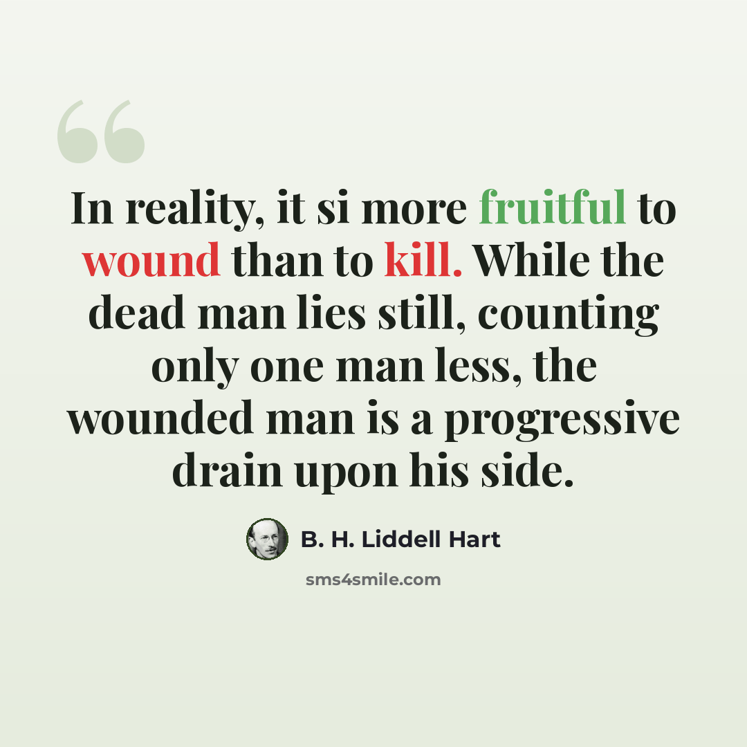 “In reality, it si more fruitful to wound than to kill. While the dead man lies still, counting only one man less, the wounded man is a progressive drain upon his side.” quote by B. H. Liddell Hart