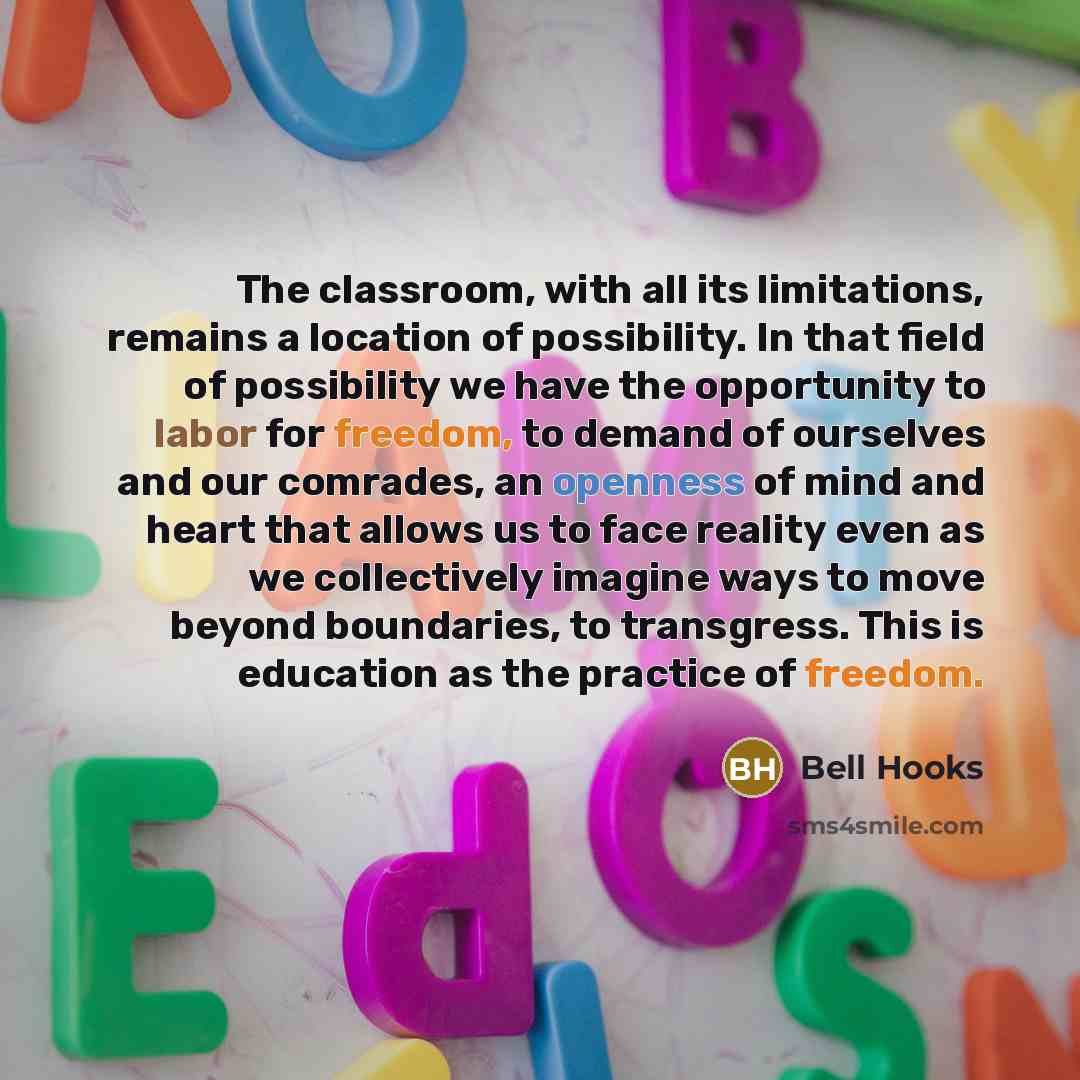 “The classroom, with all its limitations, remains a location of possibility. In that field of possibility we have the opportunity to labor for freedom, to demand of ourselves and our comrades, an openness of mind and heart that allows us to face reality even as we collectively imagine ways to move…” quote by Bell Hooks