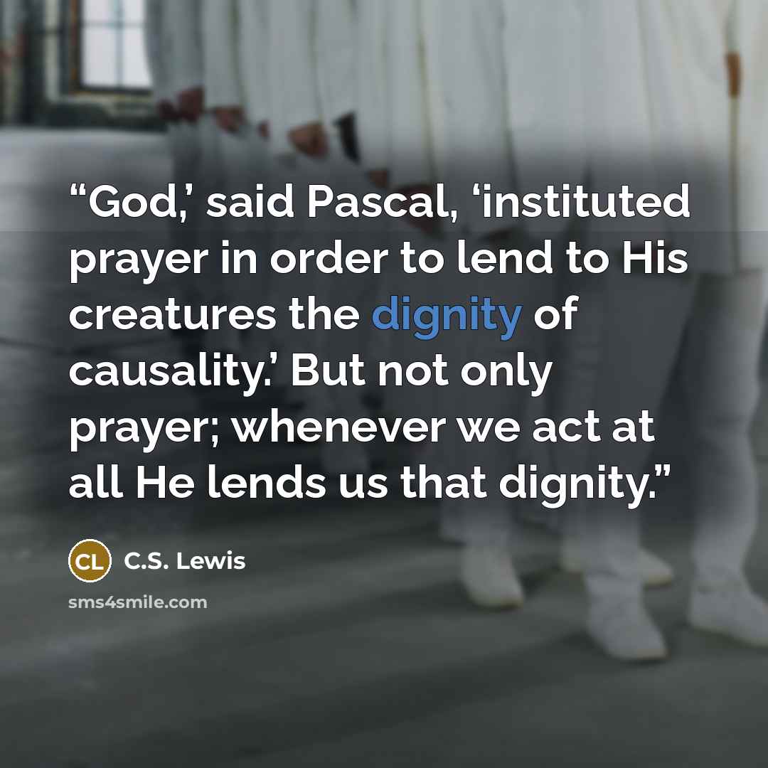 “God,’ said Pascal, ‘instituted prayer in order to lend to His creatures the dignity of causality.’ But not only prayer; whenever we act at all He lends us that dignity.” quote by C.S. Lewis