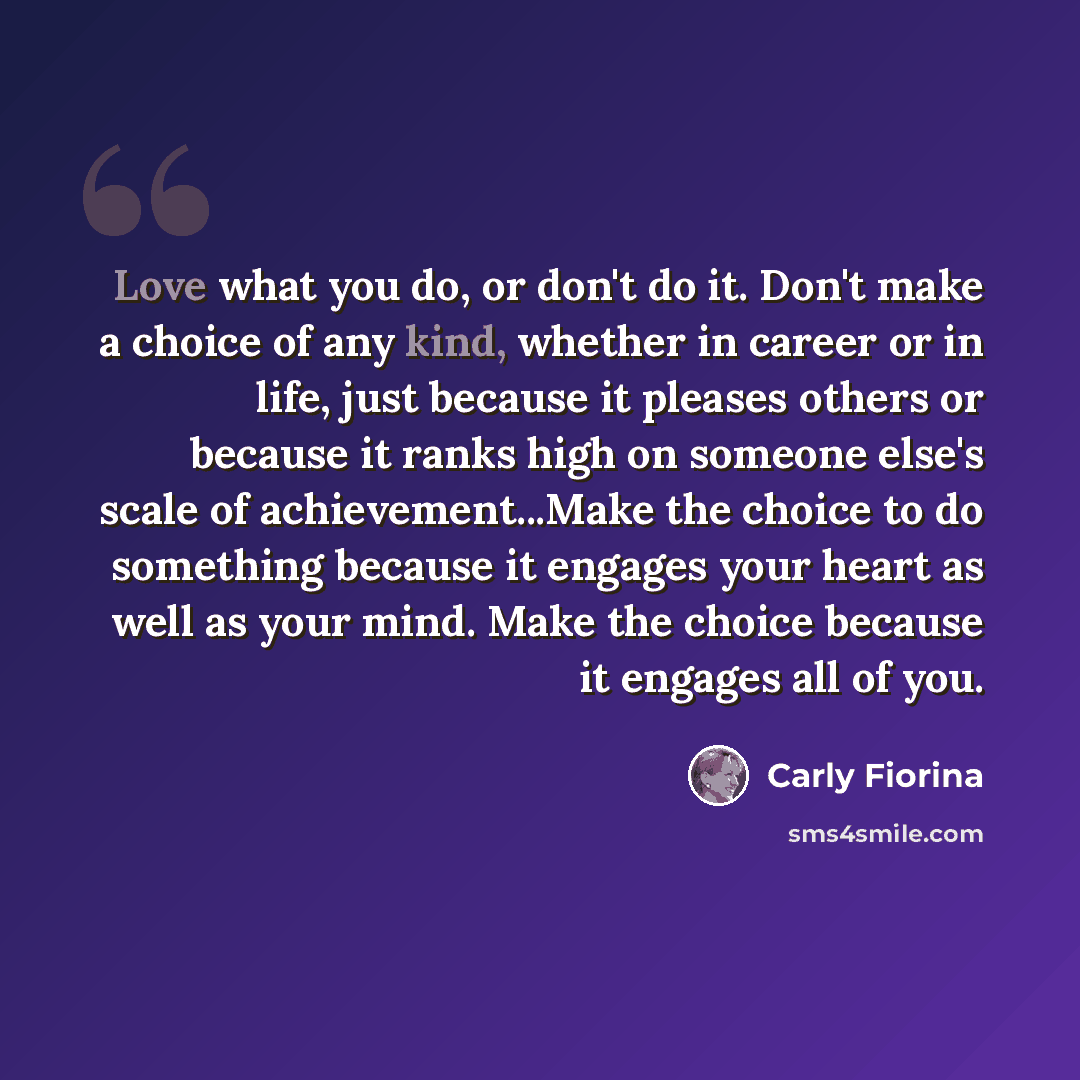 “Love what you do, or don't do it. Don't make a choice of any kind, whether in career or in life, just because it pleases others or because it ranks high on someone else's scale of achievement...Make the choice to do something because it engages your heart as well as your mind. Make the choice…” quote by Carly Fiorina
