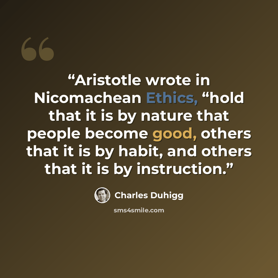 “Aristotle wrote in Nicomachean Ethics, “hold that it is by nature that people become good, others that it is by habit, and others that it is by instruction.” quote by Charles Duhigg