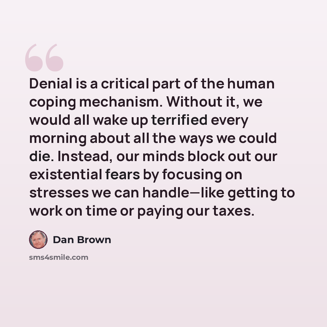 “Denial is a critical part of the human coping mechanism. Without it, we would all wake up terrified every morning about all the ways we could die. Instead, our minds block out our existential fears by focusing on stresses we can handle—like getting to work on time or paying our taxes.” quote by Dan Brown