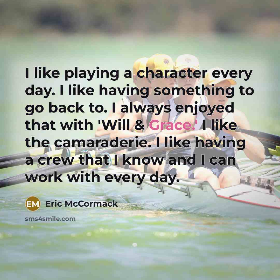 “I like playing a character every day. I like having something to go back to. I always enjoyed that with 'Will & Grace.' I like the camaraderie. I like having a crew that I know and I can work with every day.” quote by Eric McCormack