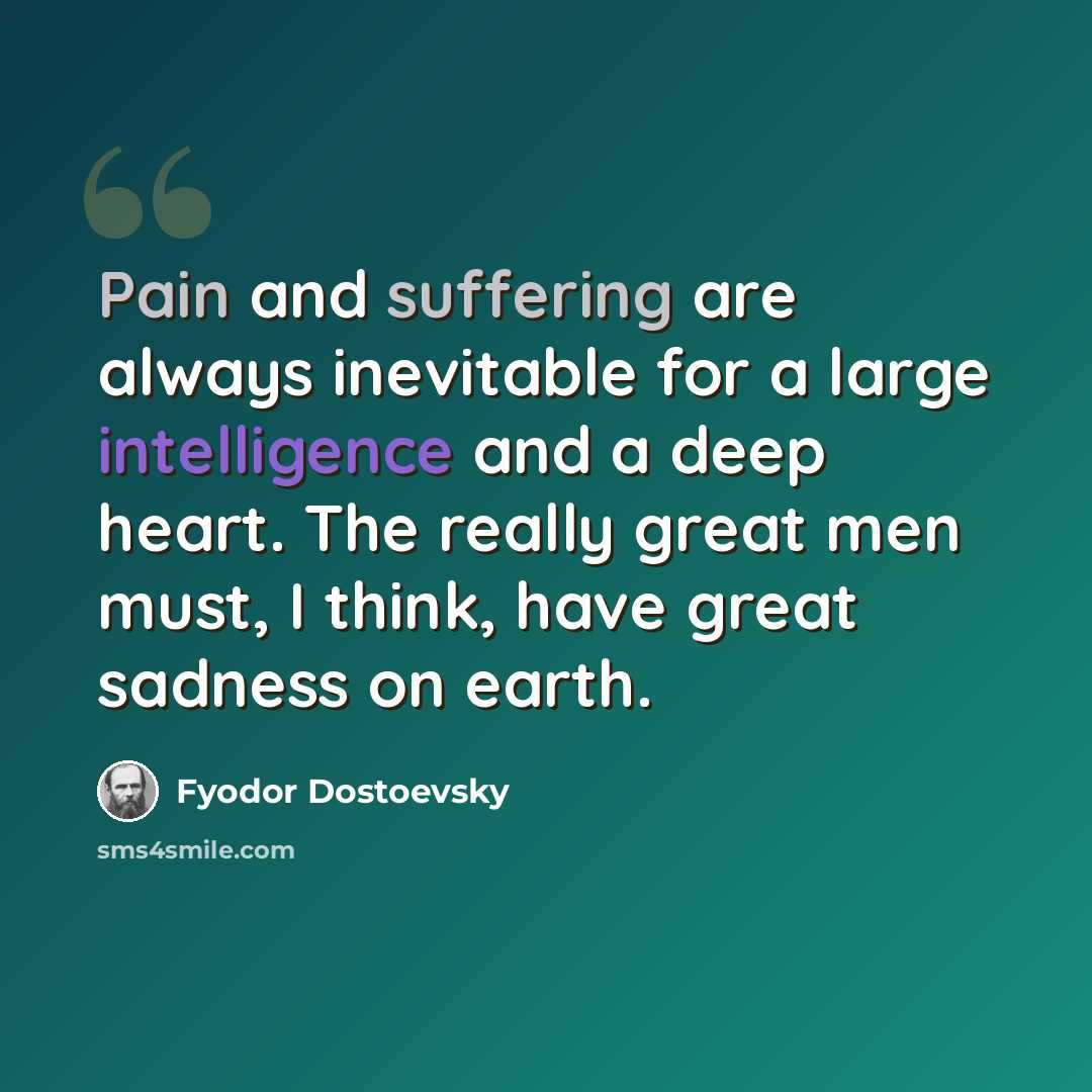 “Pain and suffering are always inevitable for a large intelligence and a deep heart. The really great men must, I think, have great sadness on earth.” quote by Fyodor Dostoevsky