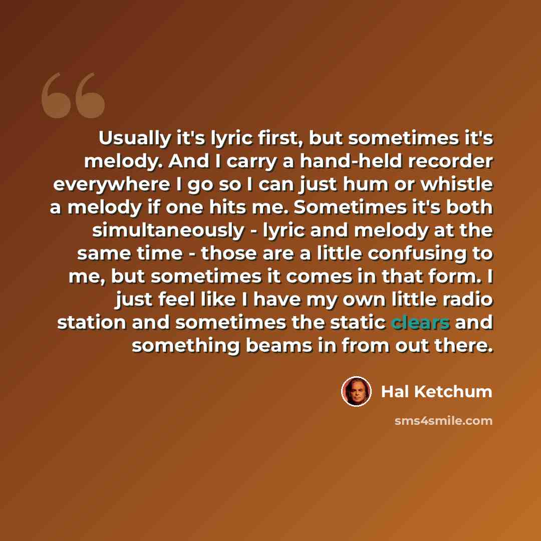 “Usually it's lyric first, but sometimes it's melody. And I carry a hand-held recorder everywhere I go so I can just hum or whistle a melody if one hits me. Sometimes it's both simultaneously - lyric and melody at the same time - those are a little confusing to me, but sometimes it comes in that…” quote by Hal Ketchum