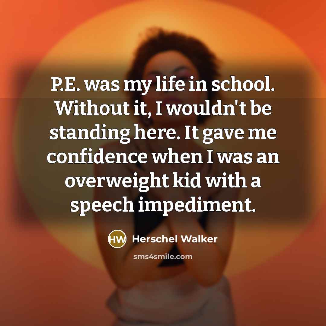 “P.E. was my life in school. Without it, I wouldn't be standing here. It gave me confidence when I was an overweight kid with a speech impediment.” quote by Herschel Walker
